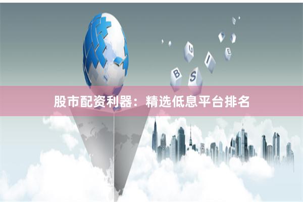 股市配资利器：精选低息平台排名